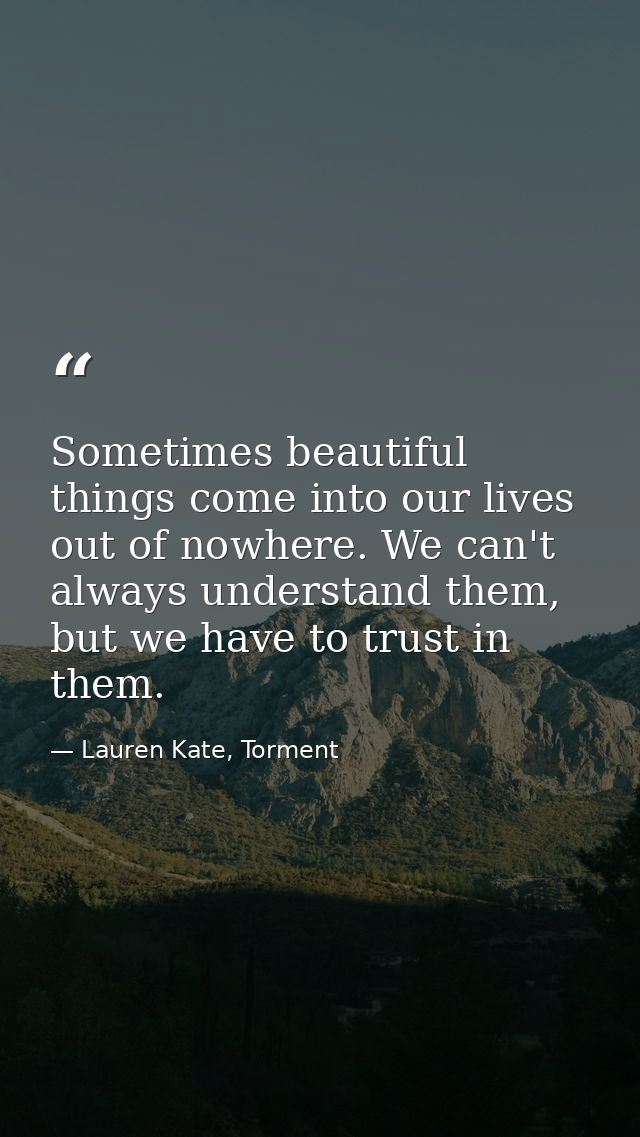 Sometimes beautiful things come into our lives out of nowhere. We can't always understand them, but we have to trust in  — Lauren Kate, Torment
