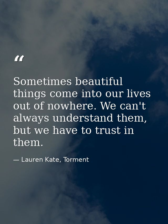 Sometimes beautiful things come into our lives out of nowhere. We can't always understand them, but we have to trust in  — Lauren Kate, Torment