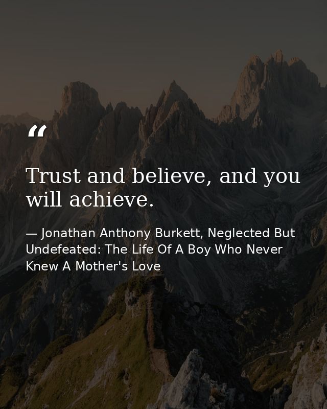 Trust and believe, and you will achieve. — Jonathan Anthony Burkett, Neglected But Undefeated: The Life Of A Boy Who Never Knew A Mother's Love