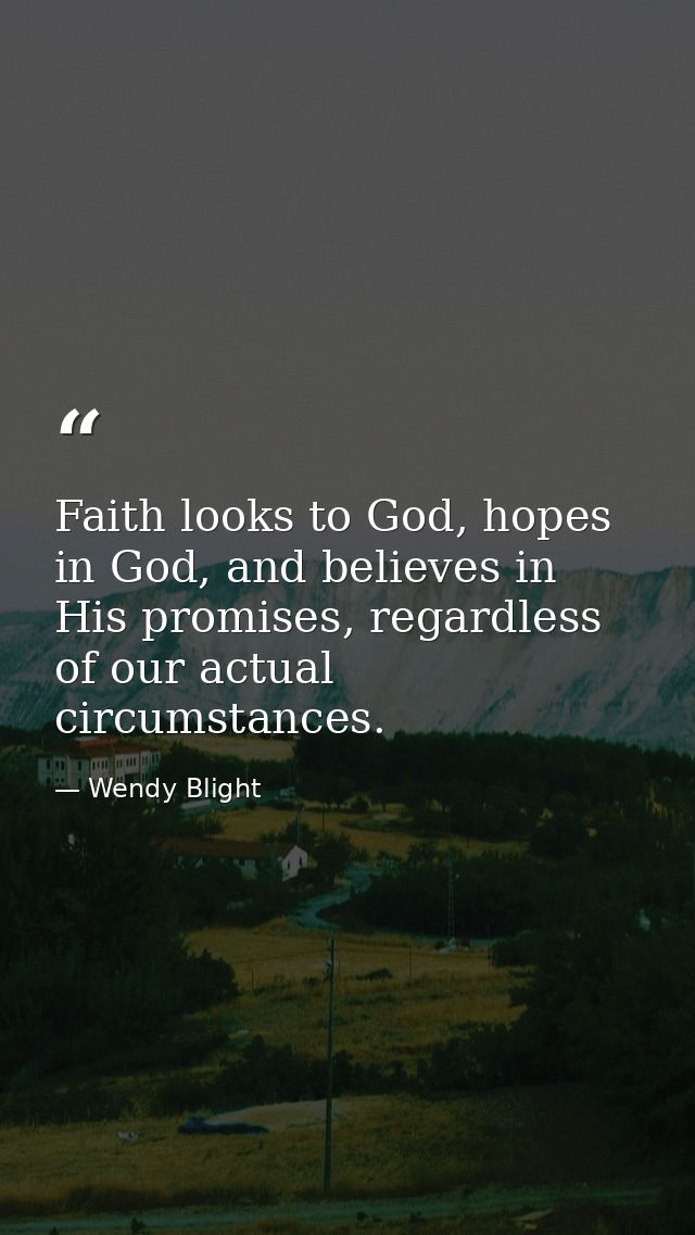 Faith looks to God, hopes in God, and believes in His promises, regardless of our actual circumstances. — Wendy Blight