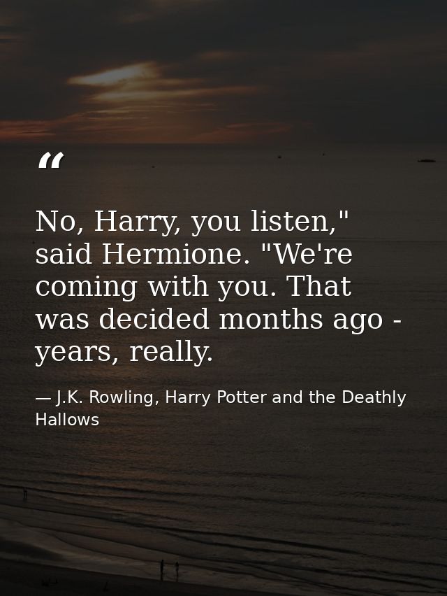 No, Harry, you listen," said Hermione. "We're coming with you. That was decided months ago - years, really. — J.K. Rowling, Harry Potter and the Deathly Hallows