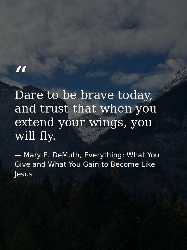 Dare to be brave today, and trust that when you extend your wings, you will fly. — Mary E. DeMuth, Everything: What You Give and What You Gain to Become Like Jesus