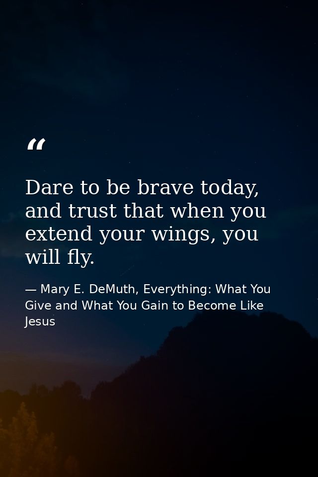 Dare to be brave today, and trust that when you extend your wings, you will fly. — Mary E. DeMuth, Everything: What You Give and What You Gain to Become Like Jesus