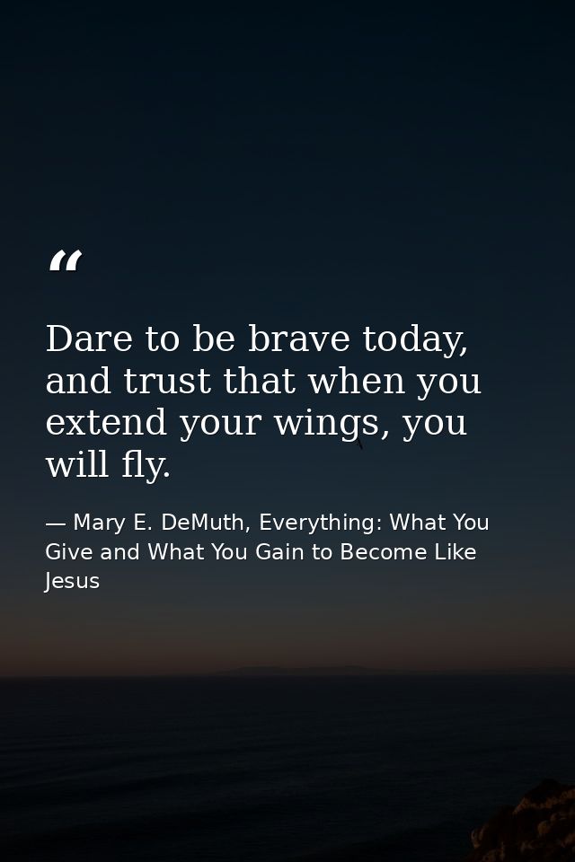 Dare to be brave today, and trust that when you extend your wings, you will fly. — Mary E. DeMuth, Everything: What You Give and What You Gain to Become Like Jesus
