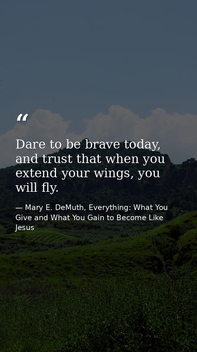Dare to be brave today, and trust that when you extend your wings, you will fly. — Mary E. DeMuth, Everything: What You Give and What You Gain to Become Like Jesus