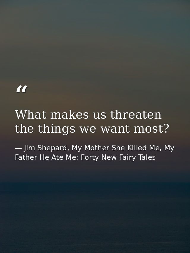 What makes us threaten the things we want most? — Jim Shepard, My Mother She Killed Me, My Father He Ate Me: Forty New Fairy Tales