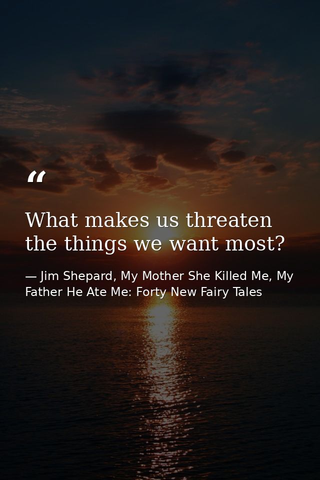 What makes us threaten the things we want most? — Jim Shepard, My Mother She Killed Me, My Father He Ate Me: Forty New Fairy Tales