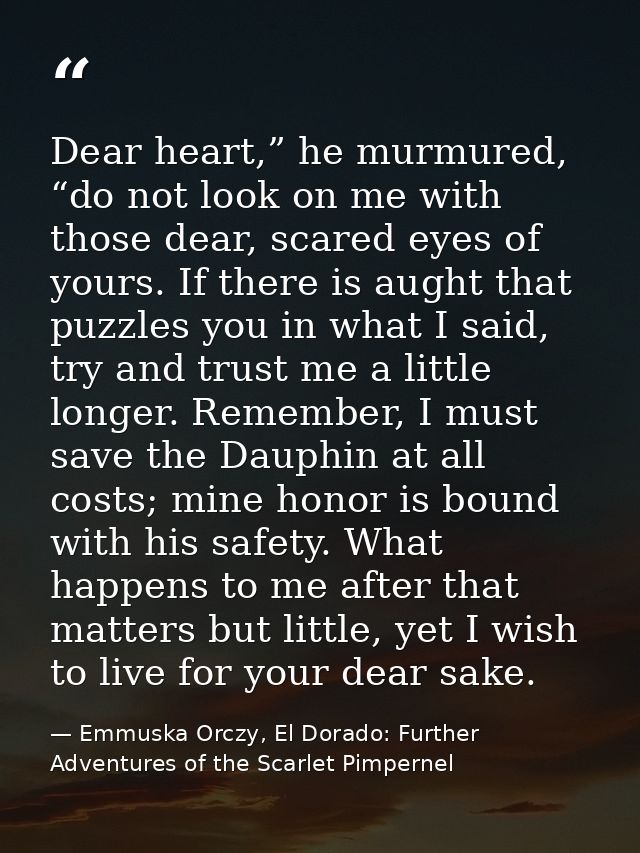 Dear heart,” he murmured, “do not look on me with those dear, scared eyes of yours. If there is aught that puzzles you i — Emmuska Orczy, El Dorado: Further Adventures of the Scarlet Pimpernel