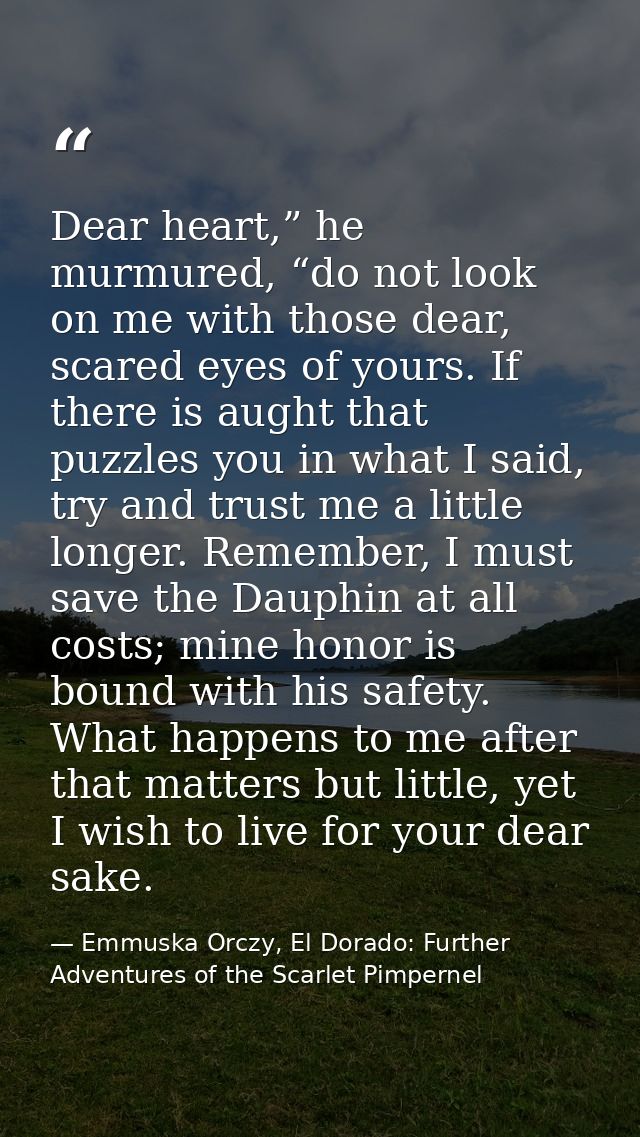 Dear heart,” he murmured, “do not look on me with those dear, scared eyes of yours. If there is aught that puzzles you i — Emmuska Orczy, El Dorado: Further Adventures of the Scarlet Pimpernel