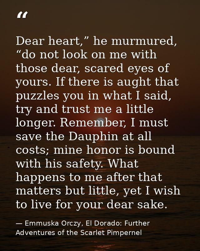 Dear heart,” he murmured, “do not look on me with those dear, scared eyes of yours. If there is aught that puzzles you i — Emmuska Orczy, El Dorado: Further Adventures of the Scarlet Pimpernel