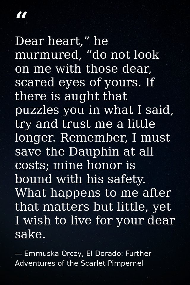 Dear heart,” he murmured, “do not look on me with those dear, scared eyes of yours. If there is aught that puzzles you i — Emmuska Orczy, El Dorado: Further Adventures of the Scarlet Pimpernel