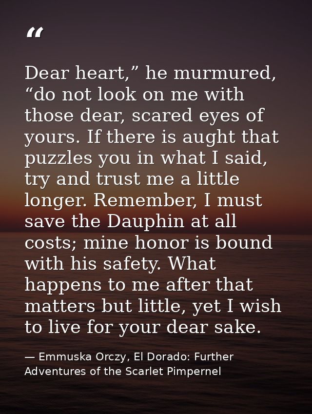 Dear heart,” he murmured, “do not look on me with those dear, scared eyes of yours. If there is aught that puzzles you i — Emmuska Orczy, El Dorado: Further Adventures of the Scarlet Pimpernel