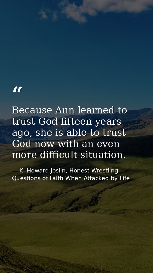 Because Ann learned to trust God fifteen years ago, she is able to trust God now with an even more difficult situation. — K. Howard Joslin, Honest Wrestling: Questions of Faith When Attacked by Life