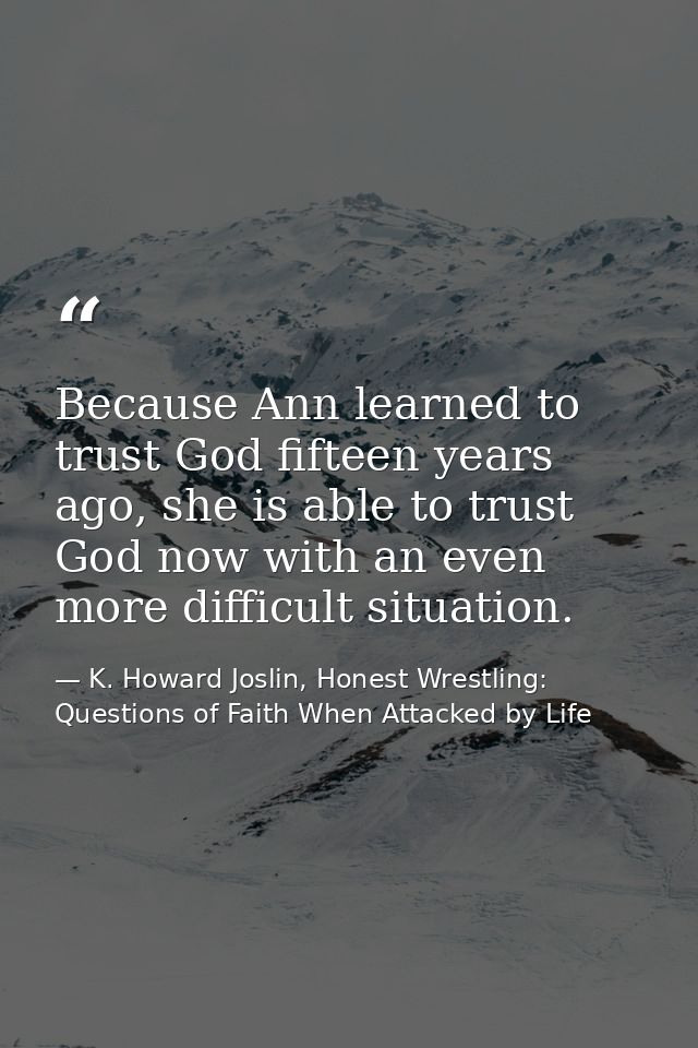 Because Ann learned to trust God fifteen years ago, she is able to trust God now with an even more difficult situation. — K. Howard Joslin, Honest Wrestling: Questions of Faith When Attacked by Life
