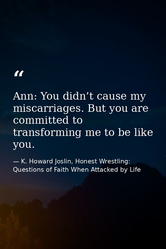Ann: You didn’t cause my miscarriages. But you are committed to transforming me to be like you. — K. Howard Joslin, Honest Wrestling: Questions of Faith When Attacked by Life