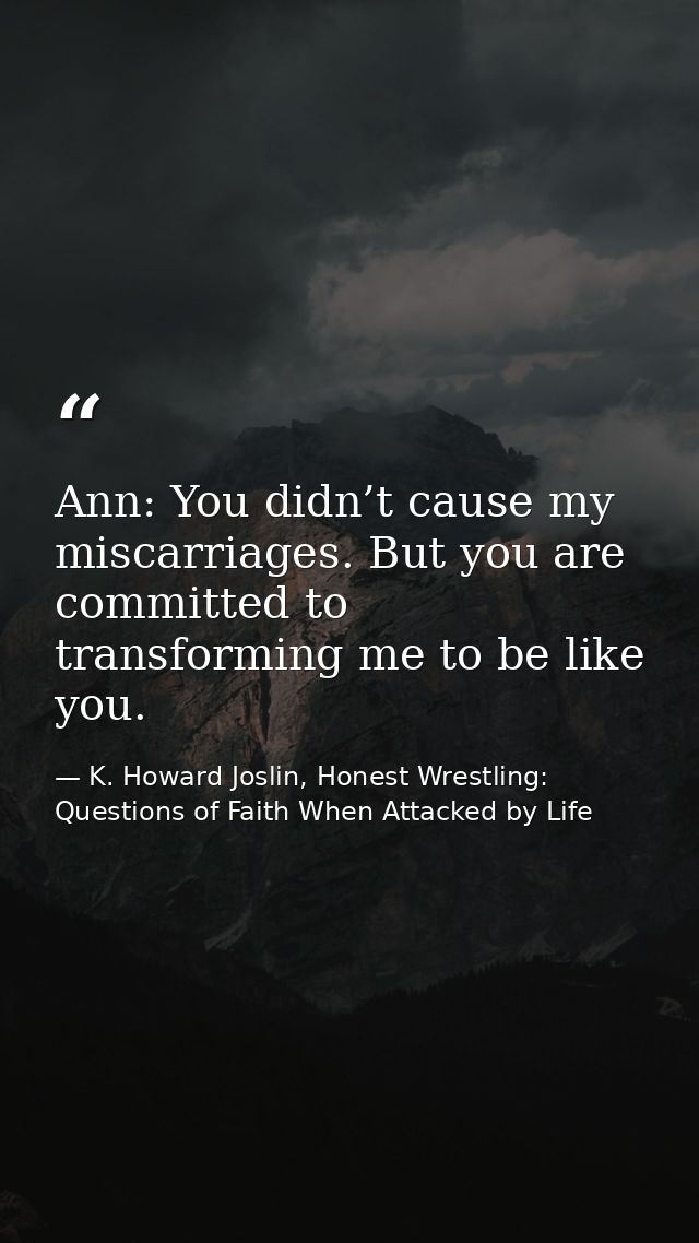 Ann: You didn’t cause my miscarriages. But you are committed to transforming me to be like you. — K. Howard Joslin, Honest Wrestling: Questions of Faith When Attacked by Life