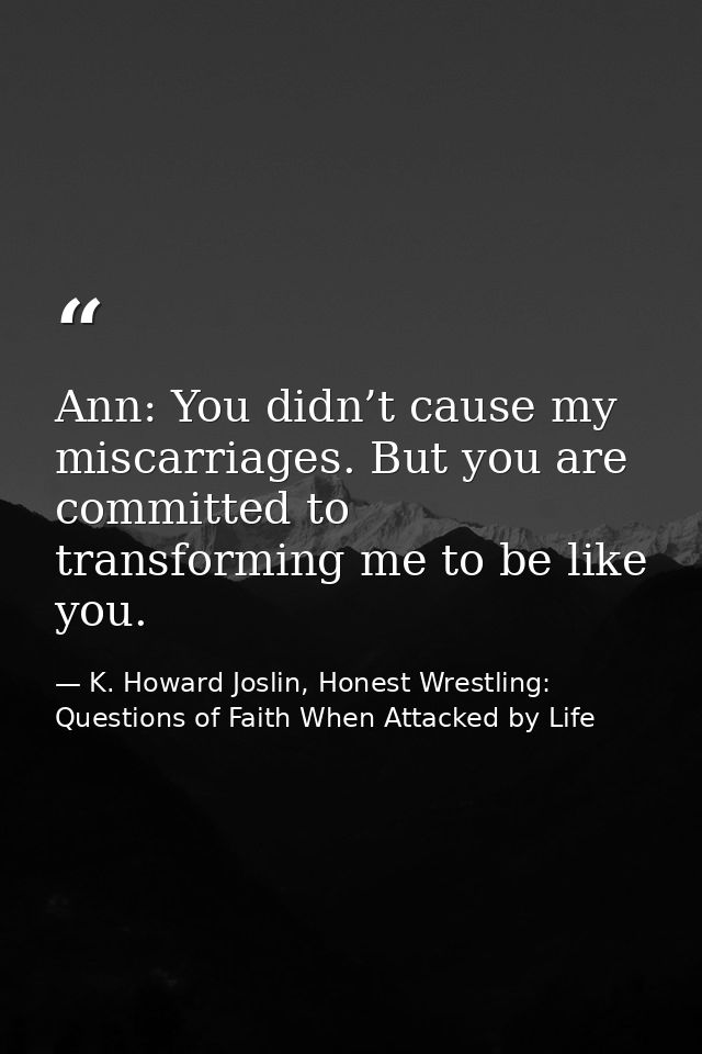 Ann: You didn’t cause my miscarriages. But you are committed to transforming me to be like you. — K. Howard Joslin, Honest Wrestling: Questions of Faith When Attacked by Life
