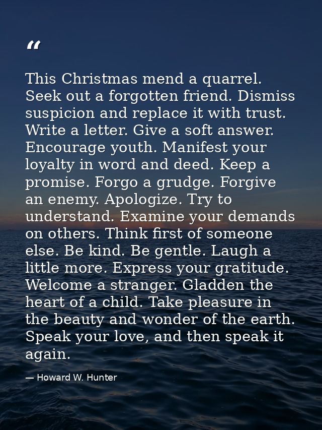 This Christmas mend a quarrel. Seek out a forgotten friend. Dismiss suspicion and replace it with trust. Write a letter. — Howard W. Hunter