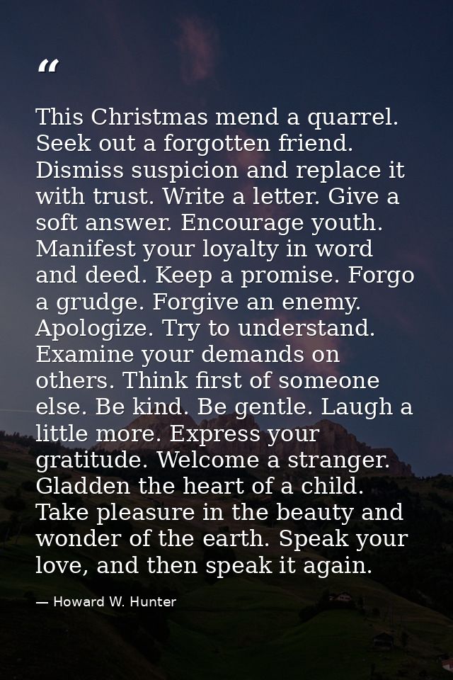 This Christmas mend a quarrel. Seek out a forgotten friend. Dismiss suspicion and replace it with trust. Write a letter. — Howard W. Hunter