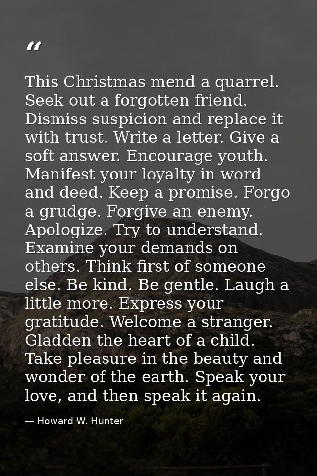 This Christmas mend a quarrel. Seek out a forgotten friend. Dismiss suspicion and replace it with trust. Write a letter. — Howard W. Hunter