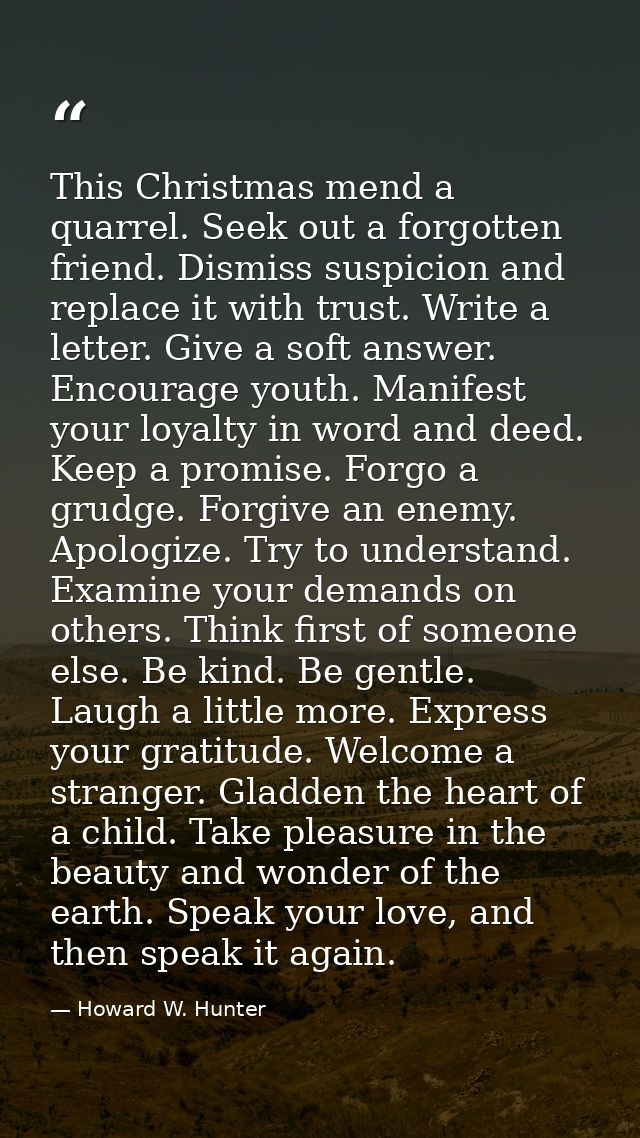 This Christmas mend a quarrel. Seek out a forgotten friend. Dismiss suspicion and replace it with trust. Write a letter. — Howard W. Hunter