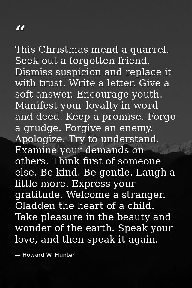 This Christmas mend a quarrel. Seek out a forgotten friend. Dismiss suspicion and replace it with trust. Write a letter. — Howard W. Hunter