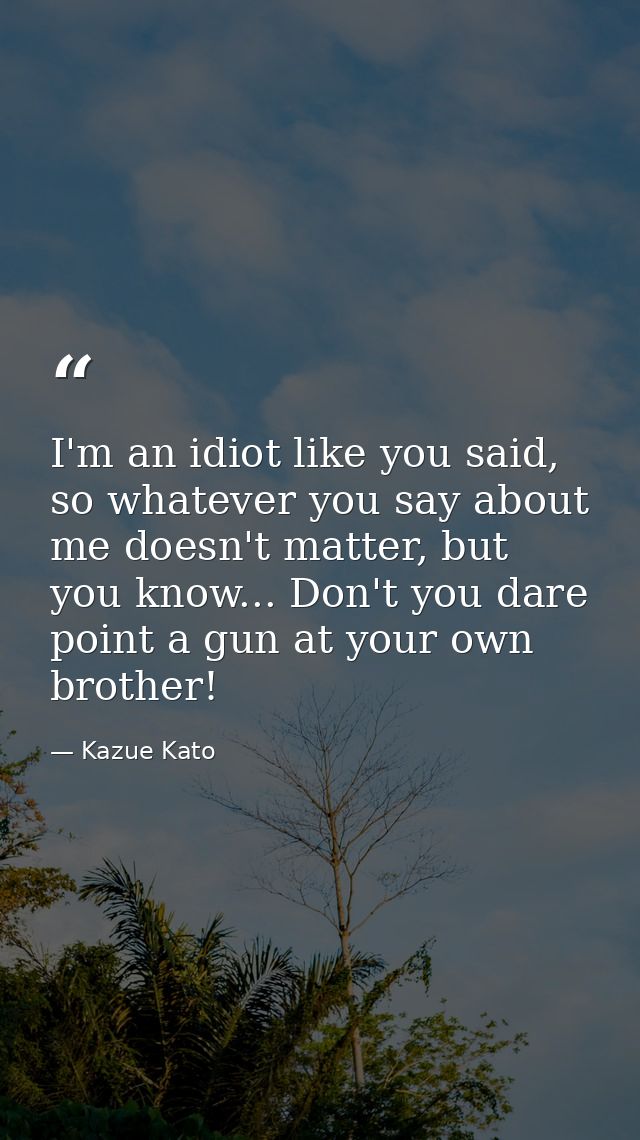 I'm an idiot like you said, so whatever you say about me doesn't matter, but you know... Don't you dare point a gun at y — Kazue Kato