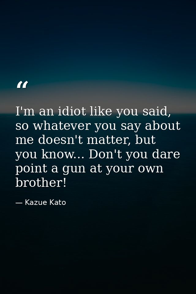 I'm an idiot like you said, so whatever you say about me doesn't matter, but you know... Don't you dare point a gun at y — Kazue Kato