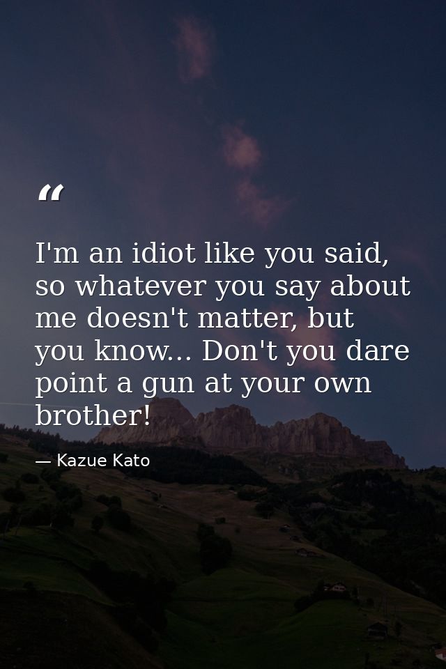 I'm an idiot like you said, so whatever you say about me doesn't matter, but you know... Don't you dare point a gun at y — Kazue Kato