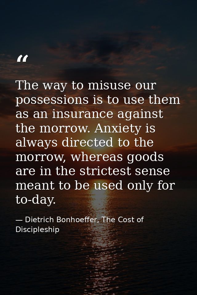 The way to misuse our possessions is to use them as an insurance against the morrow. Anxiety is always directed to the m — Dietrich Bonhoeffer, The Cost of Discipleship
