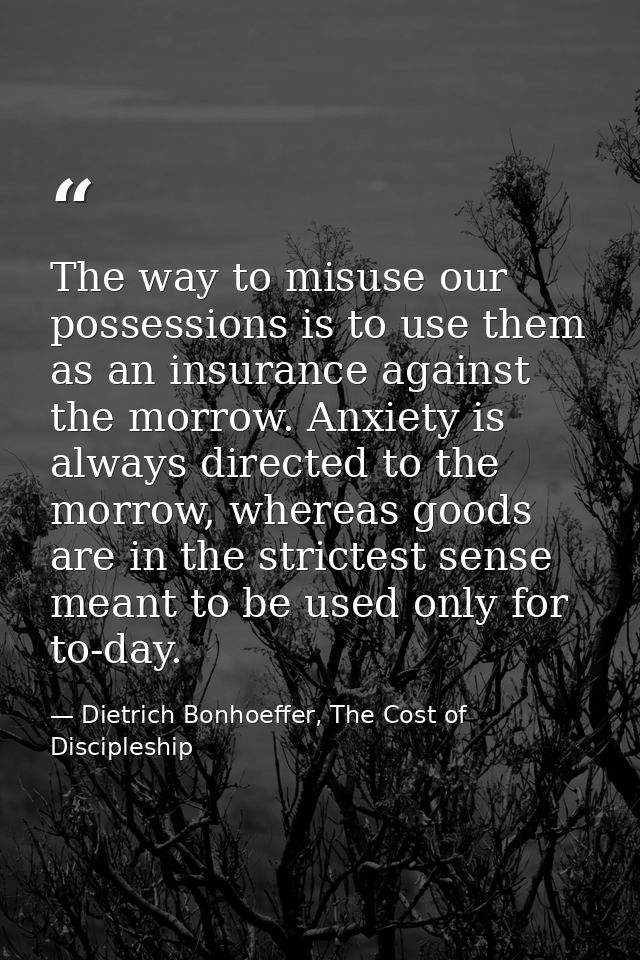 The way to misuse our possessions is to use them as an insurance against the morrow. Anxiety is always directed to the m — Dietrich Bonhoeffer, The Cost of Discipleship