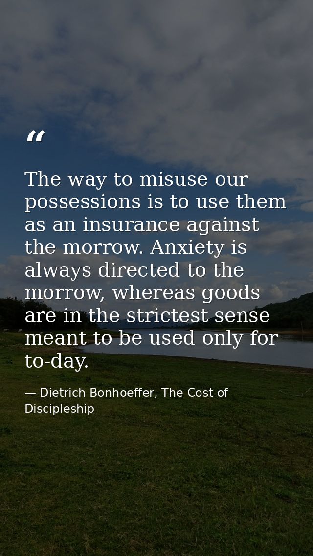 The way to misuse our possessions is to use them as an insurance against the morrow. Anxiety is always directed to the m — Dietrich Bonhoeffer, The Cost of Discipleship