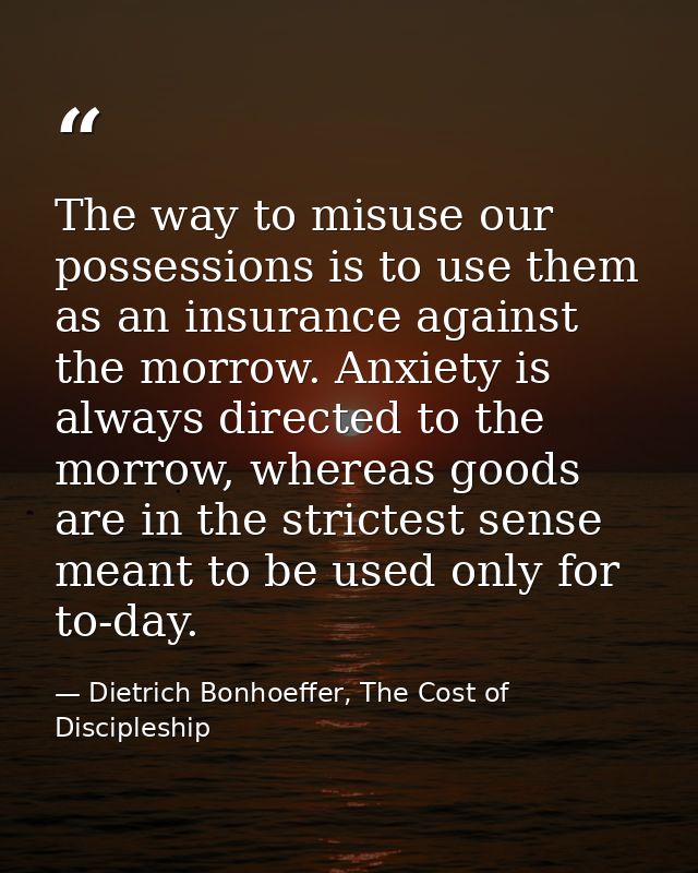 The way to misuse our possessions is to use them as an insurance against the morrow. Anxiety is always directed to the m — Dietrich Bonhoeffer, The Cost of Discipleship