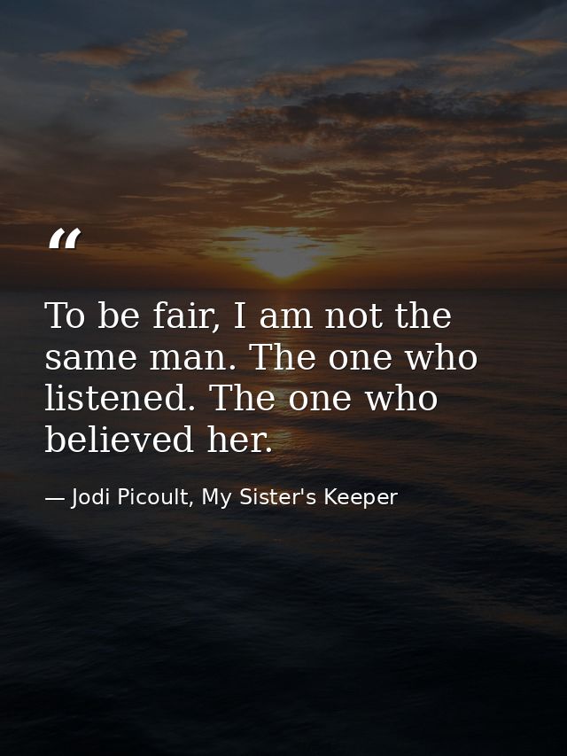 To be fair, I am not the same man. The one who listened. The one who believed her. — Jodi Picoult, My Sister's Keeper