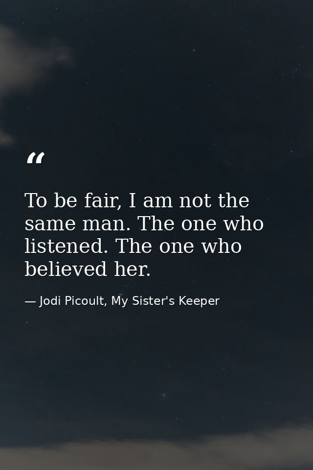 To be fair, I am not the same man. The one who listened. The one who believed her. — Jodi Picoult, My Sister's Keeper