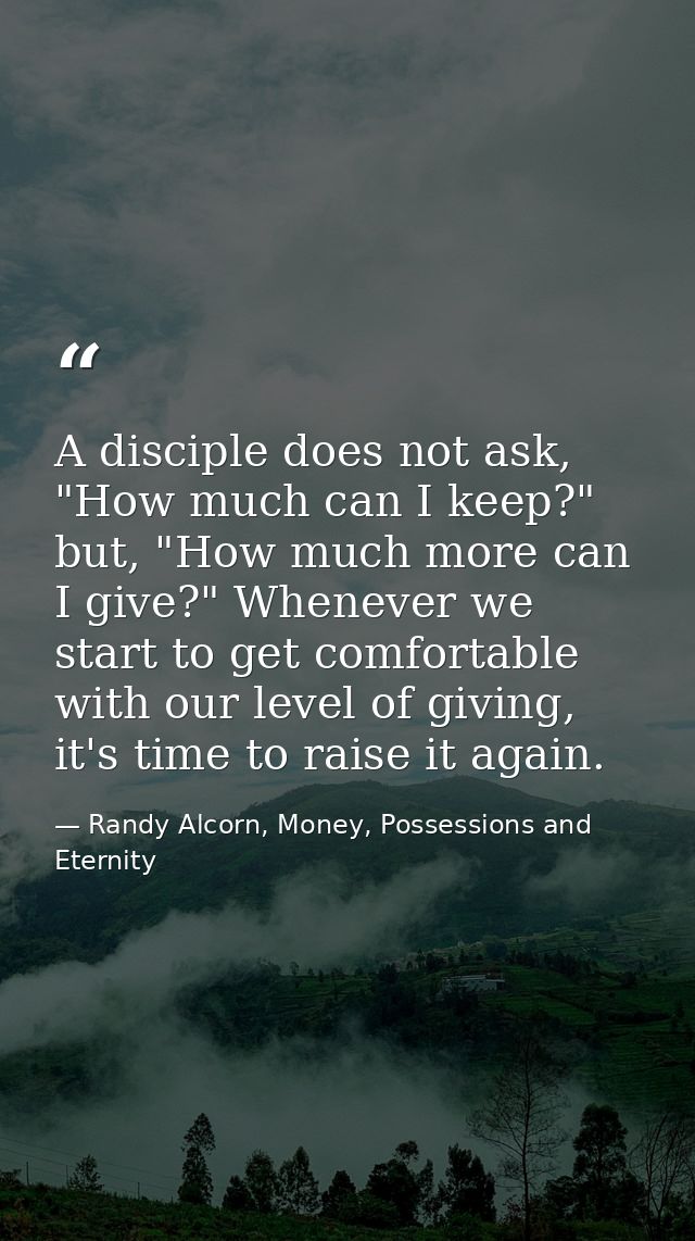 A disciple does not ask, "How much can I keep?" but, "How much more can I give?" Whenever we start to get comfortable wi — Randy Alcorn, Money, Possessions and Eternity