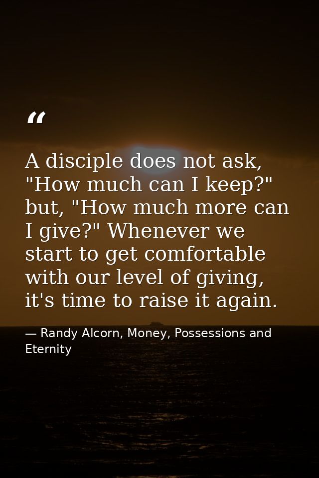 A disciple does not ask, "How much can I keep?" but, "How much more can I give?" Whenever we start to get comfortable wi — Randy Alcorn, Money, Possessions and Eternity