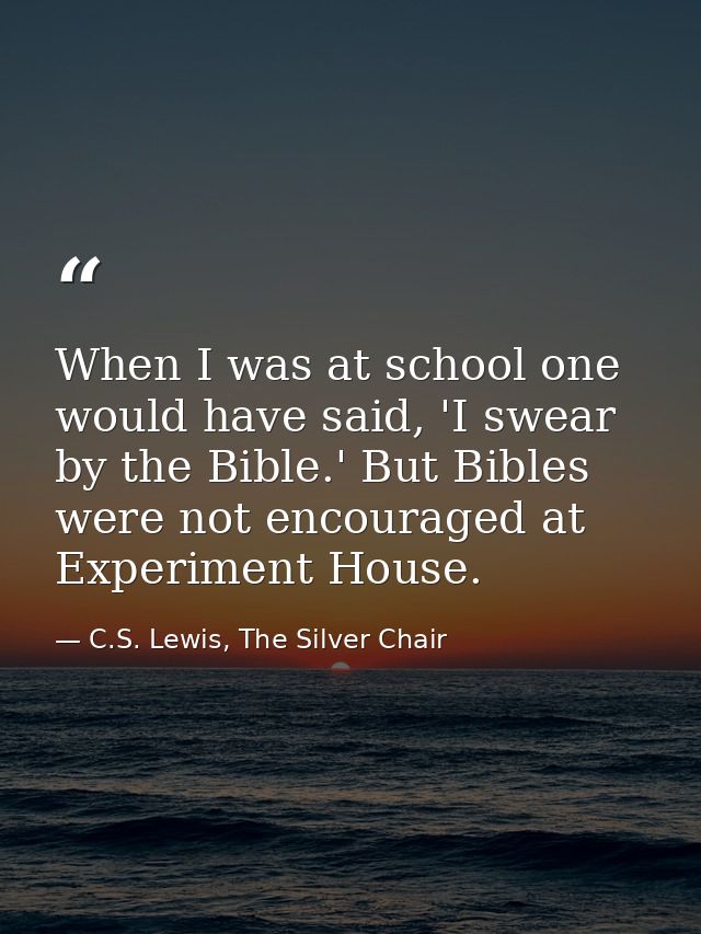 When I was at school one would have said, 'I swear by the Bible.' But Bibles were not encouraged at Experiment House. — C.S. Lewis, The Silver Chair