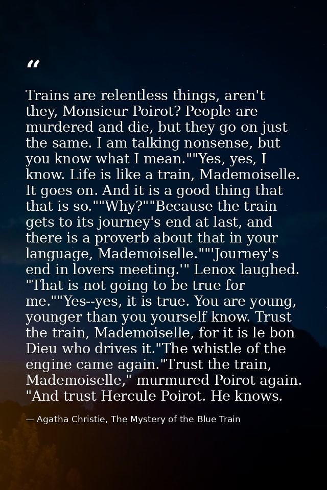 Trains are relentless things, aren't they, Monsieur Poirot? People are murdered and die, but they go on just the same. I — Agatha Christie, The Mystery of the Blue Train