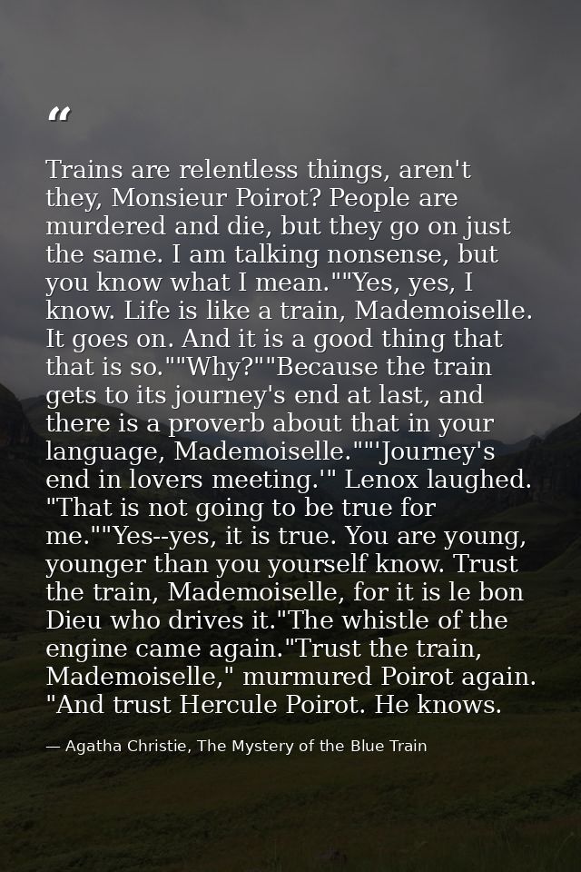 Trains are relentless things, aren't they, Monsieur Poirot? People are murdered and die, but they go on just the same. I — Agatha Christie, The Mystery of the Blue Train
