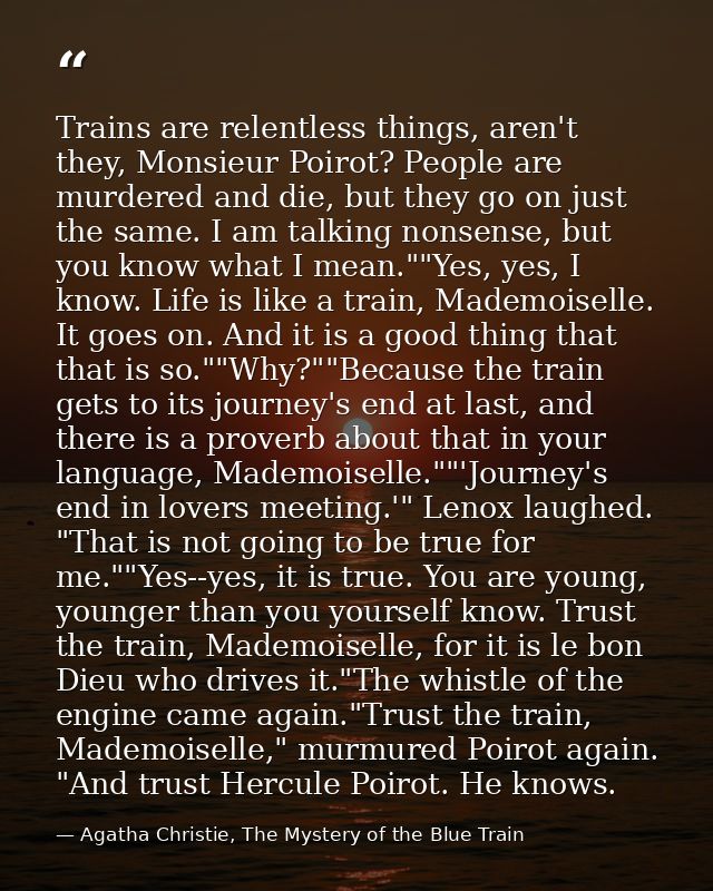 Trains are relentless things, aren't they, Monsieur Poirot? People are murdered and die, but they go on just the same. I — Agatha Christie, The Mystery of the Blue Train