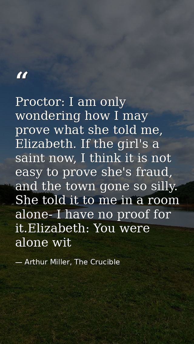 Proctor: I am only wondering how I may prove what she told me, Elizabeth. If the girl's a saint now, I think it is not e — Arthur Miller, The Crucible