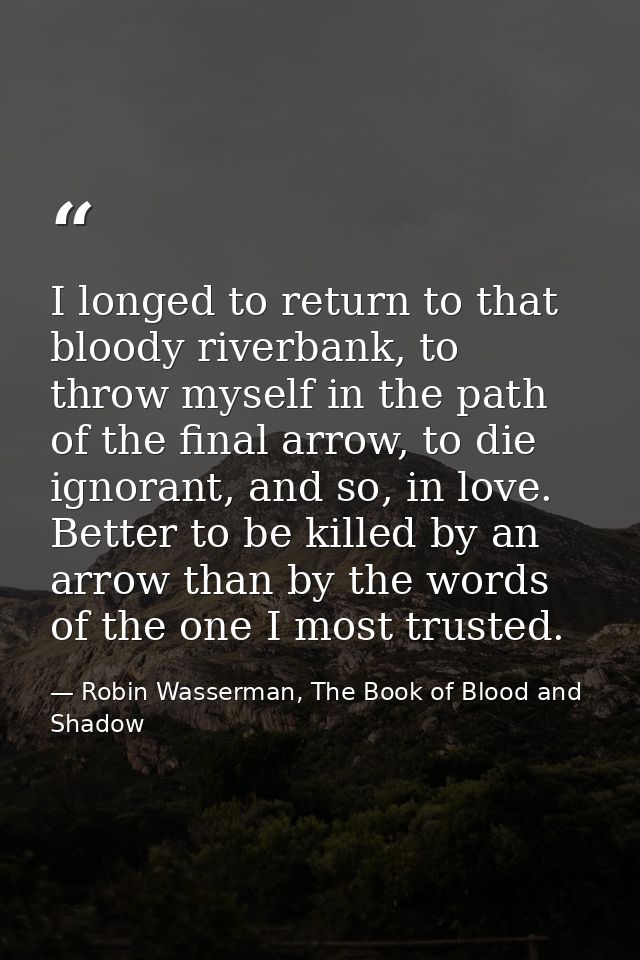I longed to return to that bloody riverbank, to throw myself in the path of the final arrow, to die ignorant, and so, in — Robin Wasserman, The Book of Blood and Shadow