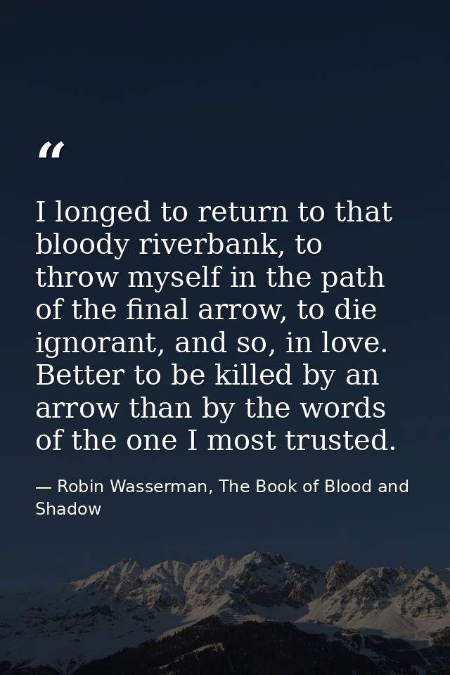 I longed to return to that bloody riverbank, to throw myself in the path of the final arrow, to die ignorant, and so, in — Robin Wasserman, The Book of Blood and Shadow