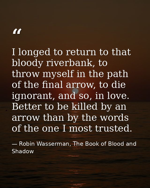I longed to return to that bloody riverbank, to throw myself in the path of the final arrow, to die ignorant, and so, in — Robin Wasserman, The Book of Blood and Shadow