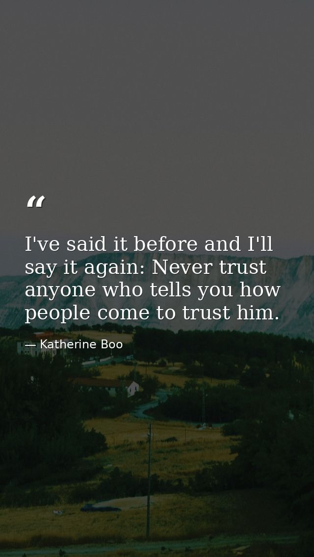 I've said it before and I'll say it again: Never trust anyone who tells you how people come to trust him. — Katherine Boo