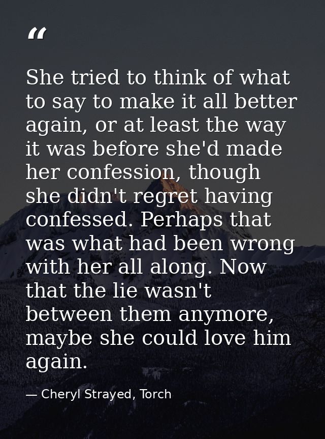 She tried to think of what to say to make it all better again, or at least the way it was before she'd made her confessi — Cheryl Strayed, Torch