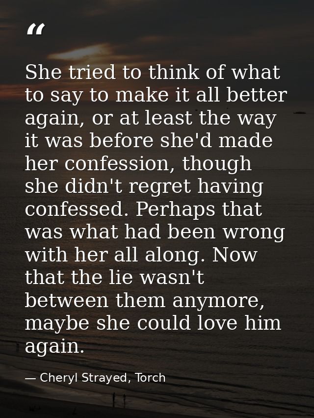 She tried to think of what to say to make it all better again, or at least the way it was before she'd made her confessi — Cheryl Strayed, Torch