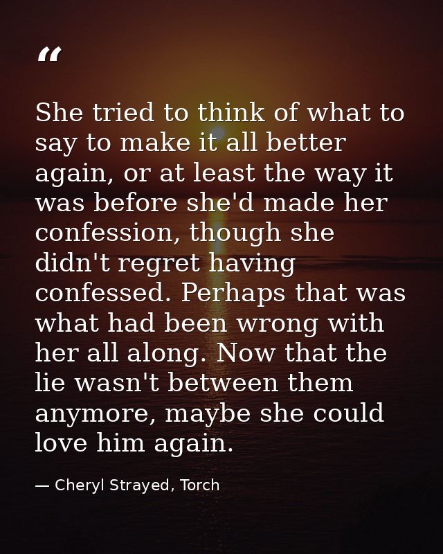 She tried to think of what to say to make it all better again, or at least the way it was before she'd made her confessi — Cheryl Strayed, Torch