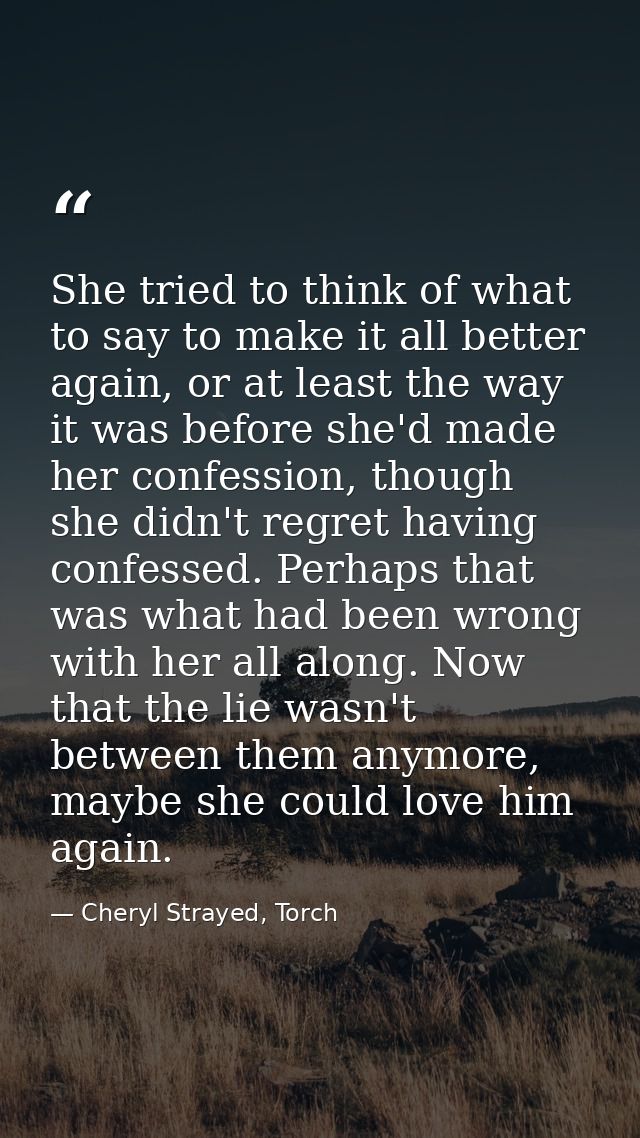 She tried to think of what to say to make it all better again, or at least the way it was before she'd made her confessi — Cheryl Strayed, Torch